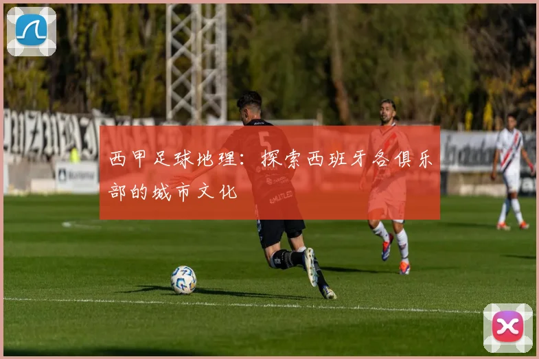西甲足球地理：探索西班牙各俱乐部的城市文化