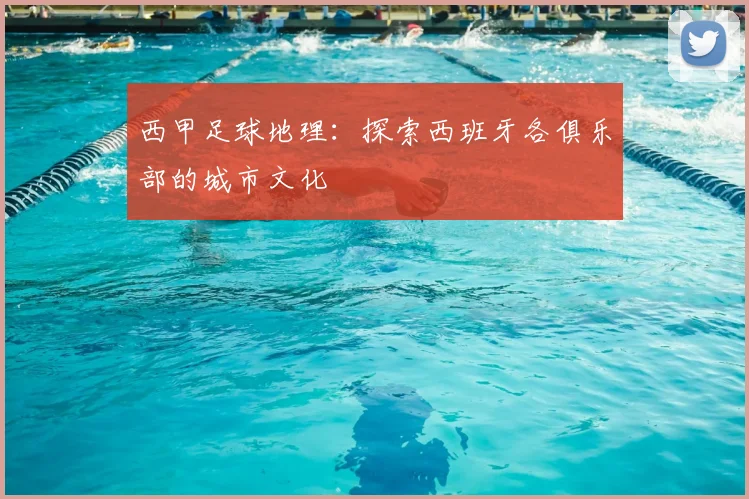 西甲足球地理：探索西班牙各俱乐部的城市文化