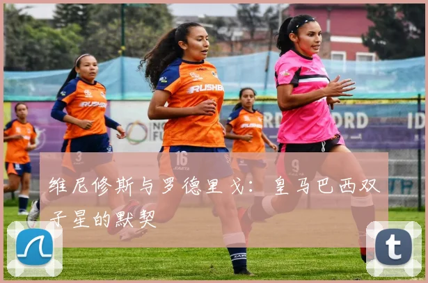 维尼修斯与罗德里戈：皇马巴西双子星的默契